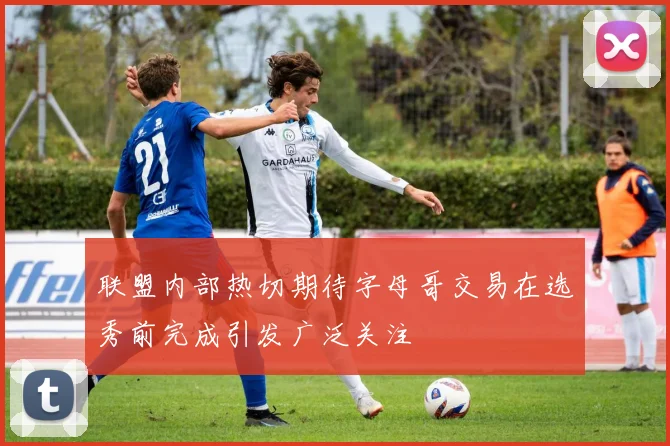 联盟内部热切期待字母哥交易在选秀前完成引发广泛关注