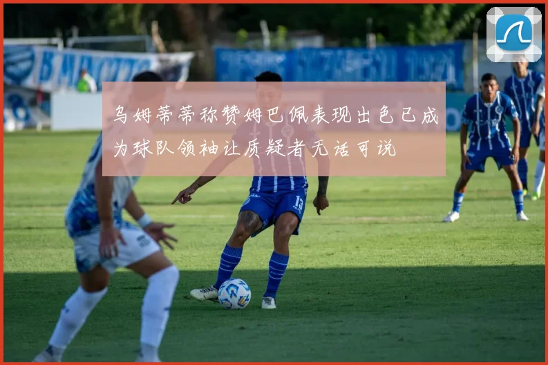 乌姆蒂蒂称赞姆巴佩表现出色已成为球队领袖让质疑者无话可说