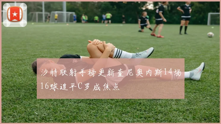 沙特联射手榜更新奎尼奥内斯14场16球追平C罗成焦点