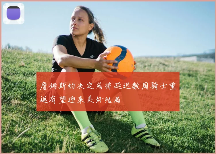 詹姆斯的决定或将延迟数周骑士重返有望迎来美好结局