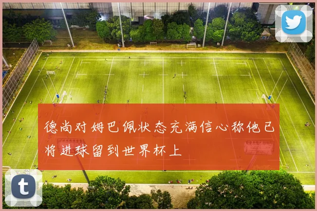 德尚对姆巴佩状态充满信心称他已将进球留到世界杯上