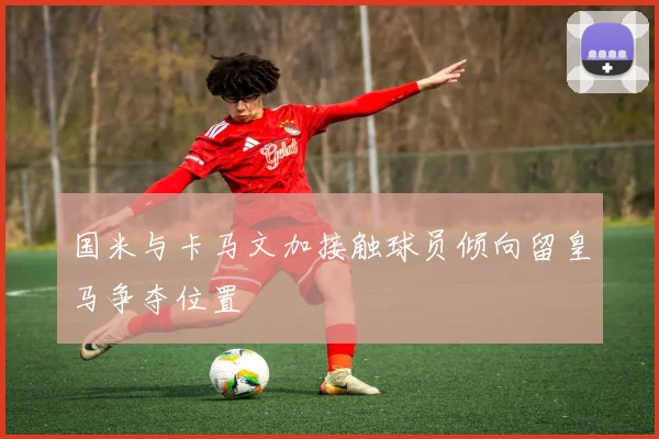 国米与卡马文加接触球员倾向留皇马争夺位置