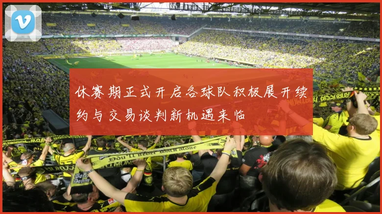 休赛期正式开启各球队积极展开续约与交易谈判新机遇来临