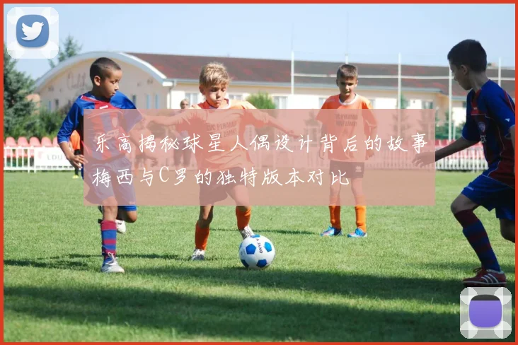 乐高揭秘球星人偶设计背后的故事梅西与C罗的独特版本对比