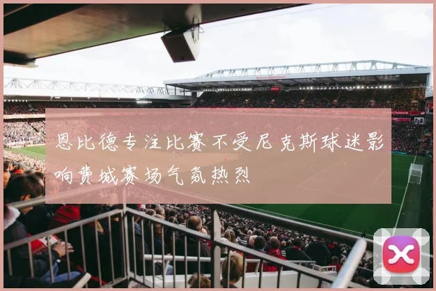 恩比德专注比赛不受尼克斯球迷影响费城赛场气氛热烈