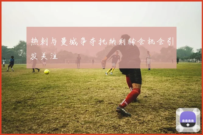 热刺与曼城争夺托纳利转会机会引发关注