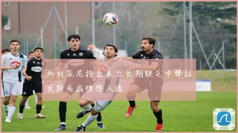 加利亚尼指出米兰长期缺乏中锋拉莫斯或成理想人选