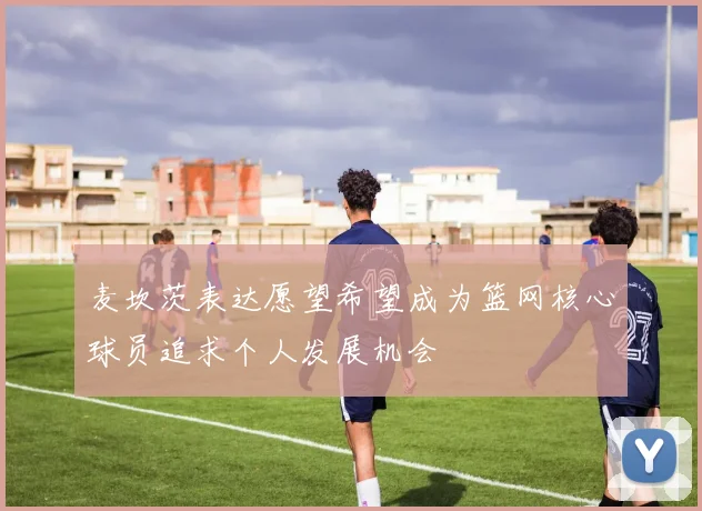麦坎茨表达愿望希望成为篮网核心球员追求个人发展机会